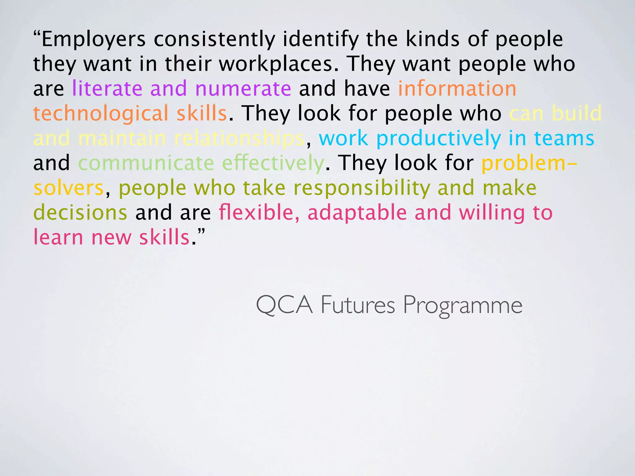 “Employers consistently identify the kinds of people
they want in their workplaces. They want people who
are literate and numerate and have information
technological skills. They look for people who can build
and maintain relationships, work productively in teams
and communicate effectively. They look for problem-
solvers, people who take responsibility and make
decisions and are ﬂexible, adaptable and willing to
learn new skills.”


                     QCA Futures Programme
 