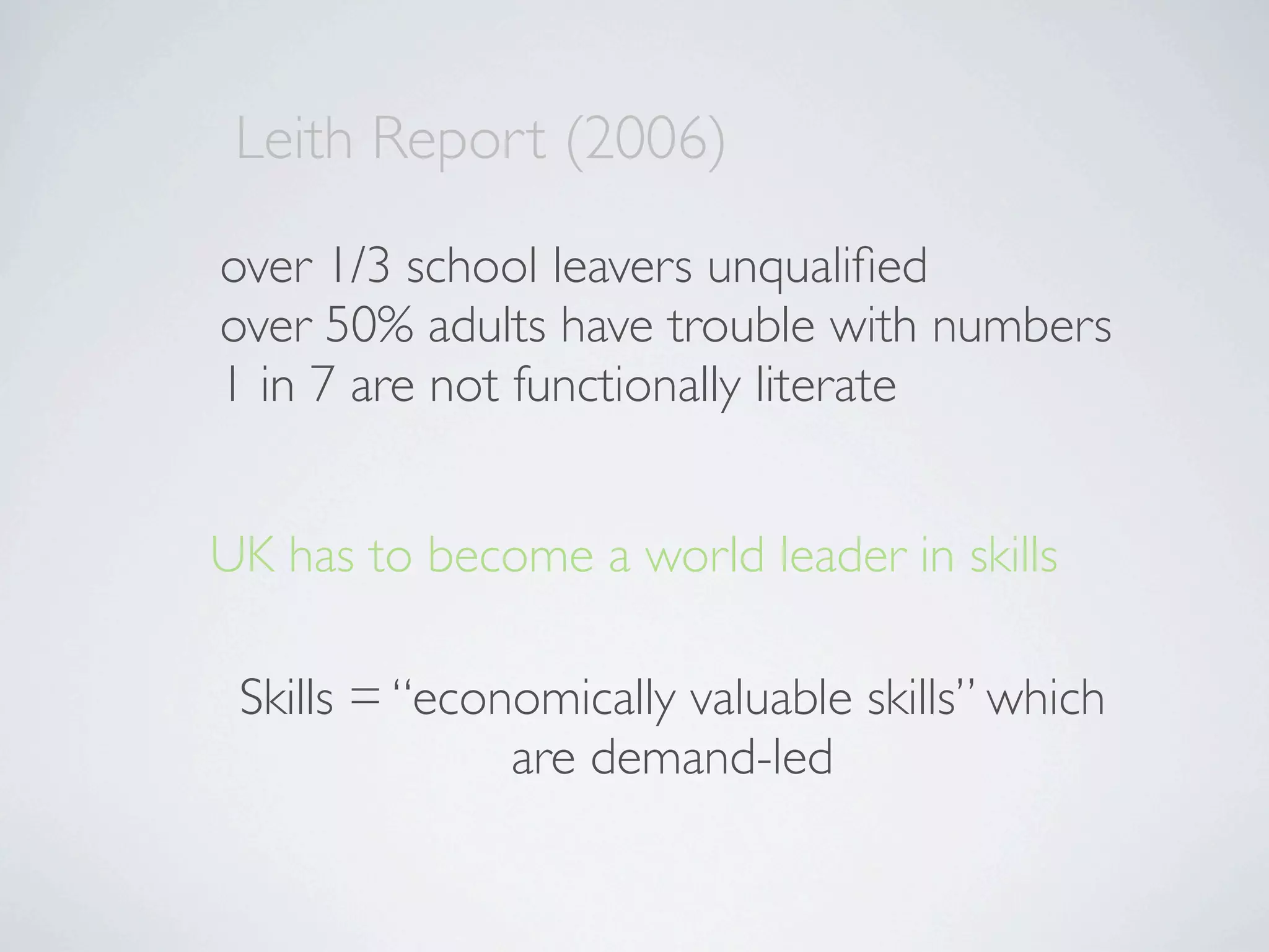 Leith Report (2006)
over 1/3 school leavers unqualiﬁed
over 50% adults have trouble with numbers
1 in 7 are not functionally literate


UK has to become a world leader in skills

 Skills = “economically valuable skills” which
               are demand-led
 