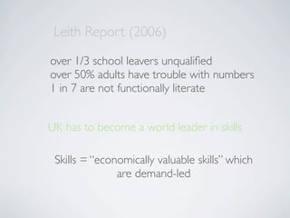 Leith Report (2006)
over 1/3 school leavers unqualiﬁed
over 50% adults have trouble with numbers
1 in 7 are not functionally literate


UK has to become a world leader in skills

 Skills = “economically valuable skills” which
               are demand-led
 