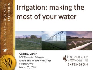 Caleb M. Carter
UW Extension Educator
Master Hay Grower Workshop
Riverton, WY
March 25, 2015
Irrigation: making the
most of your water
 