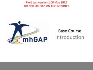 mhGAP-IG base course - field test version 1.00 – May 2012 1
Base Course
Introduction
Field test version-1.00 May 2012
DO NOT UPLOAD ON THE INTERNET
 