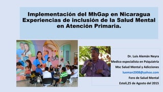 Implementación del MhGap en Nicaragua
Experiencias de inclusión de la Salud Mental
en Atención Primaria.
Dr. Luis Alemán Neyra
Medico especialista en Psiquiatría
Msc Salud Mental y Adicciones
lueman2008@yahoo.com
Foro de Salud Mental
Estelí,25 de Agosto del 2015
 
