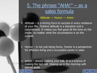5. The phrase “AHA!” – as a
            sales formula
                Attitude --- Humor --- Acton
• Attitude – is a driving force to success in every endeavor
  of your life. Positive attitude is a discipline and a
  commitment. It makes you feel good all the time on the
  inside, no matter what the circumstance is on the
  outside


• Humor – is not just being funny. Humor is a perspective
  for effective living and a successful career in sales


• Action – always walking your talk. It is a science of
  making the last call. Waking up in the morning with
  special goals
 