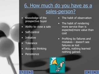 6. How much do you have as a
          sales-person?
• Knowledge of the          • The habit of observation
  prospective buyer
                            • The habit of rendering
• Ability to close a sale     more service than is
                              expected/more value than
• Self-control                cost
• Initiative                • Profiting by failures and
• Tolerance                   mistakes – doesn’t see
                              failures as lost
• Accurate thinking           efforts, nothing learned
                              nothing gained.
• Persistence
 