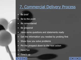 7. Commercial Delivery Process
• Be brief
• Be to the point
• Be remembered

• Be prepared
• Have some questions and statements ready
• Get the information you needed by probing first
• Show how you solve problems
• Pin the prospect down to the next action
• Have fun
• Time’s up
 