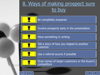 8. Ways of making prospect sure
            to buy
      Be completely prepared


      Involve prospects early in the presentation


      Have something in writing

      Tell a story of how you helped to another
      customer

      Use a referral source if possible

      Drop names of larger customers or the buyer’s
      competitors
 
