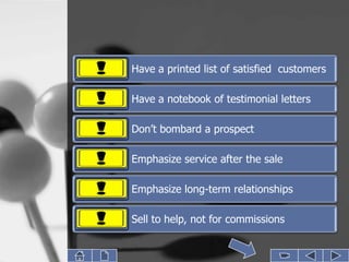 Have a printed list of satisfied customers

Have a notebook of testimonial letters

Don’t bombard a prospect

Emphasize service after the sale

Emphasize long-term relationships

Sell to help, not for commissions
 