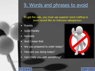 9. Words and phrases to avoid

  To get the sale, you must use superior word crafting to
          avoid sound like an insincere salesperson:
• Frankly
• Quite frankly

• Honestly
• And I mean that
• Are you prepared to order today?

• How are you doing today?
• Can I help you with something?
 