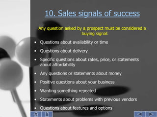 10. Sales signals of success
  Any question asked by a prospect must be considered a
                       buying signal:
• Questions about availability or time
• Questions about delivery

• Specific questions about rates, price, or statements
  about affordability
• Any questions or statements about money
• Positive questions about your business
• Wanting something repeated
• Statements about problems with previous vendors
• Questions about features and options
 