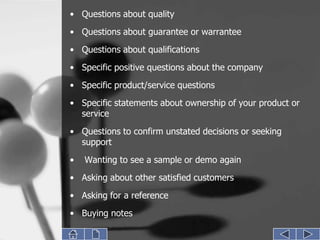 • Questions about quality
• Questions about guarantee or warrantee
• Questions about qualifications
• Specific positive questions about the company
• Specific product/service questions
• Specific statements about ownership of your product or
  service
• Questions to confirm unstated decisions or seeking
  support
•   Wanting to see a sample or demo again
• Asking about other satisfied customers

• Asking for a reference
• Buying notes
 