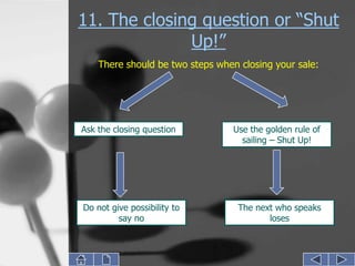11. The closing question or “Shut
              Up!”
    There should be two steps when closing your sale:




Ask the closing question          Use the golden rule of
                                    sailing – Shut Up!




Do not give possibility to         The next who speaks
         say no                           loses
 