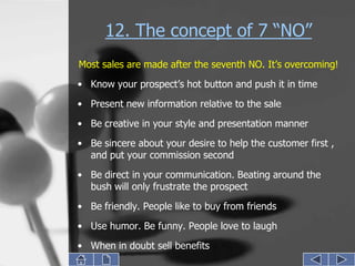12. The concept of 7 “NO”
Most sales are made after the seventh NO. It’s overcoming!
• Know your prospect’s hot button and push it in time
• Present new information relative to the sale

• Be creative in your style and presentation manner
• Be sincere about your desire to help the customer first ,
  and put your commission second
• Be direct in your communication. Beating around the
  bush will only frustrate the prospect
• Be friendly. People like to buy from friends
• Use humor. Be funny. People love to laugh
• When in doubt sell benefits
 