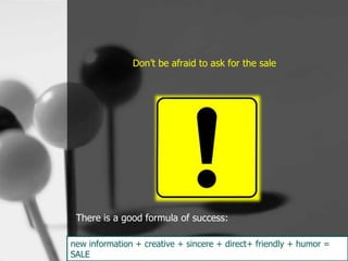 Don’t be afraid to ask for the sale




 There is a good formula of success:

new information + creative + sincere + direct+ friendly + humor =
SALE
 