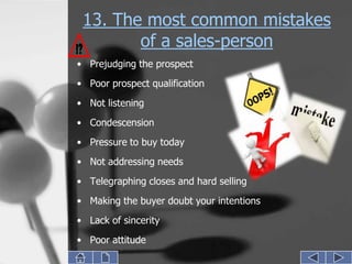 13. The most common mistakes
        of a sales-person
• Prejudging the prospect
• Poor prospect qualification
• Not listening

• Condescension
• Pressure to buy today
• Not addressing needs
• Telegraphing closes and hard selling
• Making the buyer doubt your intentions
• Lack of sincerity
• Poor attitude
 
