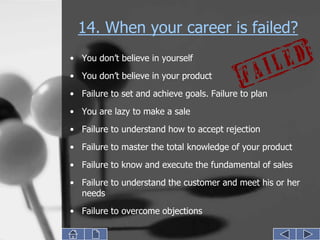 14. When your career is failed?
• You don’t believe in yourself
• You don’t believe in your product
• Failure to set and achieve goals. Failure to plan

• You are lazy to make a sale
• Failure to understand how to accept rejection
• Failure to master the total knowledge of your product
• Failure to know and execute the fundamental of sales
• Failure to understand the customer and meet his or her
  needs
• Failure to overcome objections
 