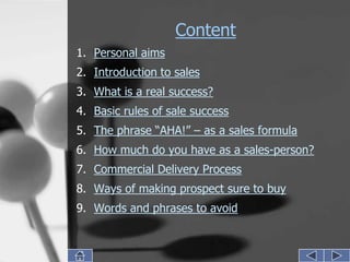 Content
1. Personal aims
2. Introduction to sales
3. What is a real success?
4. Basic rules of sale success
5. The phrase “AHA!” – as a sales formula
6. How much do you have as a sales-person?
7. Commercial Delivery Process
8. Ways of making prospect sure to buy
9. Words and phrases to avoid
 