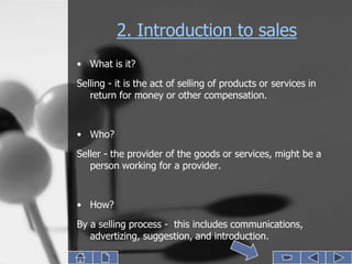 2. Introduction to sales
• What is it?
Selling - it is the act of selling of products or services in
   return for money or other compensation.


• Who?
Seller - the provider of the goods or services, might be a
   person working for a provider.


• How?
By a selling process - this includes communications,
   advertizing, suggestion, and introduction.
 