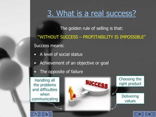 3. What is a real success?
                   The golden rule of selling is that:
   “WITHOUT SUCCESS – PROFITABILITY IS IMPOSSIBLE”
 Success means:

 • A level of social status
 • Achievement of an objective or goal
 • The opposite of failure
  Handling all                                     Choosing the
 the problems                                      right product
and difficulties
     when                                            Delivering
communicating                                         values
 