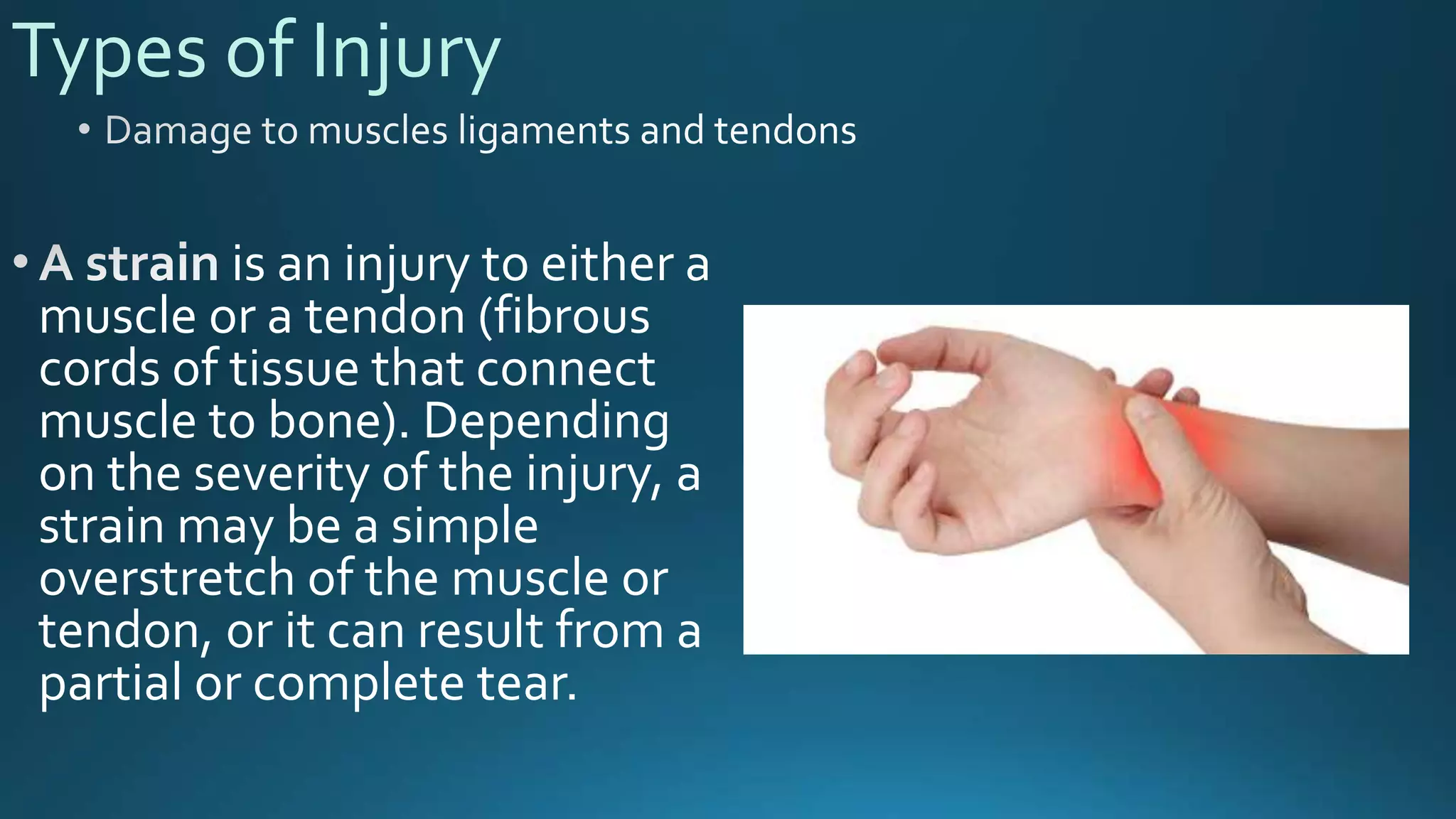 Types of Injury
is an injury to either a
muscle or a tendon (fibrous
cords of tissue that connect
muscle to bone). Depending
on the severity of the injury, a
strain may be a simple
overstretch of the muscle or
tendon, or it can result from a
partial or complete tear.
 