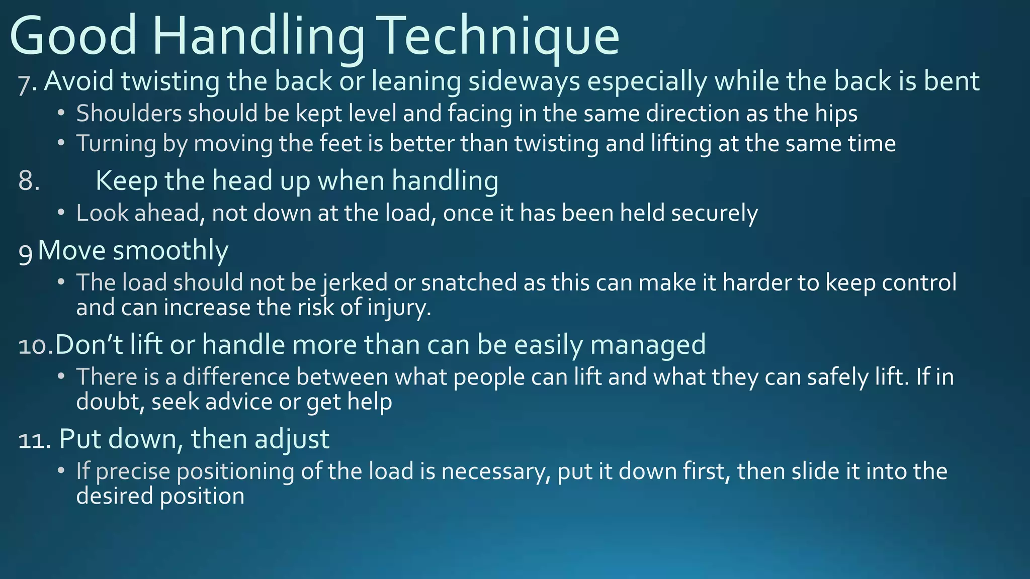 Good HandlingTechnique
. Avoid twisting the back or leaning sideways especially while the back is bent
Keep the head up when handling
Move smoothly
Don’t lift or handle more than can be easily managed
Put down, then adjust
 