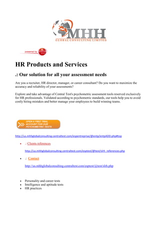 HR Products and Services
.: Our solution for all your assessment needs
Are you a recruiter, HR director, manager, or career consultant? Do you want to maximize the
accuracy and reliability of your assessments?

Explore and take advantage of Central Test's psychometric assessment tools reserved exclusively
for HR professionals. Validated according to psychometric standards, our tools help you to avoid
costly hiring mistakes and better manage your employees to build winning teams.




http://us.mhhglobalconsulting.centraltest.com/espentreprise/@entp/entpADD.php#top

      .: Clients references

       http://us.mhhglobalconsulting.centraltest.com/esptest/@test/slrh_references.php

      .: Contact

       http://us.mhhglobalconsulting.centraltest.com/esptest/@test/slrh.php



      Personality and career tests
      Intelligence and aptitude tests
      HR practices
 