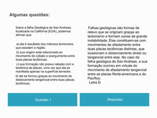 Questão 1 Resposta:
Sobre a falha Geológica de San Andreas,
localizada na Califórnia (EUA), podemos
afirmar que:
a) ela é resultado dos intensos terremotos
que assolam a região.
b) sua origem está relacionada ao
movimento de colisão e soerguimento entre
duas placas tectônicas.
c) sua formação não possui relação com a
tectônica de placas, uma vez que ela se
manifesta apenas na superfície terrestre.
d) ela se formou graças ao movimento de
deslocamento tangencial entre duas placas
tectônicas.
Falhas geológicas são formas de
relevo que se originam graças ao
tectonismo e formam zonas de grande
instabilidade. Elas constituem-se com
movimentos de afastamento entre
duas placas tectônicas distintas, que
ocasionam o distanciamento direto ou
tangencial entre elas. No caso da
falha geológica de San Andreas, a sua
formação ocorreu em virtude do
movimento de afastamento tangencial
entre as placas Norte-americana e do
Pacífico.
Letra D
 