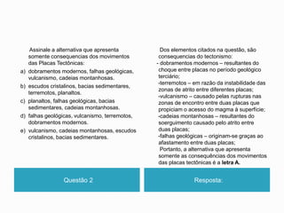 Questão 2 Resposta:
Assinale a alternativa que apresenta
somente consequencias dos movimentos
das Placas Tectônicas:
a) dobramentos modernos, falhas geológicas,
vulcanismo, cadeias montanhosas.
b) escudos cristalinos, bacias sedimentares,
terremotos, planaltos.
c) planaltos, falhas geológicas, bacias
sedimentares, cadeias montanhosas.
d) falhas geológicas, vulcanismo, terremotos,
dobramentos modernos.
e) vulcanismo, cadeias montanhosas, escudos
cristalinos, bacias sedimentares.
Dos elementos citados na questão, são
consequencias do tectonismo:
- dobramentos modernos – resultantes do
choque entre placas no período geológico
terciário;
-terremotos – em razão da instabilidade das
zonas de atrito entre diferentes placas;
-vulcanismo – causado pelas rupturas nas
zonas de encontro entre duas placas que
propiciam o acesso do magma à superfície;
-cadeias montanhosas – resultantes do
soerguimento causado pelo atrito entre
duas placas;
-falhas geológicas – originam-se graças ao
afastamento entre duas placas;
Portanto, a alternativa que apresenta
somente as consequências dos movimentos
das placas tectônicas é a letra A.
 