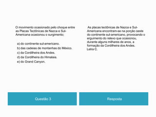 Questão 3 Resposta
O movimento ocasionado pelo choque entre
as Placas Tectônicas de Nazca e Sul-
Americana ocasionou o surgimento;
a) do continente sul-americano.
b) das cadeias de montanhas do México.
c) da Cordilheira dos Andes.
d) da Cordilheira do Himalaia.
e) do Grand Canyon.
As placas tectônicas de Nazca e Sul-
Americana encontram-se na porção oeste
do continente sul-americano, provocando o
erguimento do relevo que ocasionou,
durante alguns milhares de anos, a
formação da Cordilheira dos Andes.
Letra C.
 