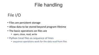 File I/O
• Files are persistent storage
• Allow data to be stored beyond program lifetime
• The basic operations on files are
• open, close, read, write
• Python treat files as sequence of lines
• sequence operations work for the data read from files
File handling
 