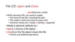 File I/O: open and close
open(filename, mode)
• While opening a file, you need to supply
• The name of the file, including the path
• The mode in which you want to open a file
• Common modes are r (read), w (write), a (append)
• Mode is optional, defaults to r
• open(..) returns a file object
• close() on the file object closes the file
• finishes any buffered operations
 