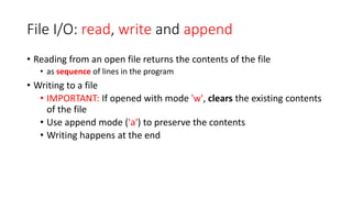 File I/O: read, write and append
• Reading from an open file returns the contents of the file
• as sequence of lines in the program
• Writing to a file
• IMPORTANT: If opened with mode 'w', clears the existing contents
of the file
• Use append mode ('a') to preserve the contents
• Writing happens at the end
 