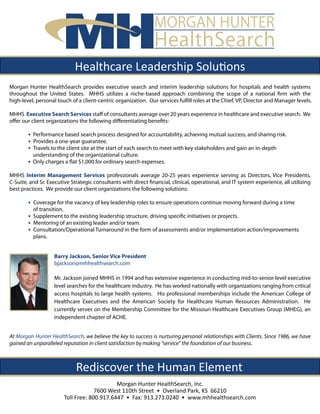 MORGAN HUNTER
                                                                HealthSearch
                             Healthcare Leadership Solutions
Morgan Hunter HealthSearch provides executive search and interim leadership solutions for hospitals and health systems
throughout the United States. MHHS utilizes a niche-based approach combining the scope of a national firm with the
high-level, personal touch of a client-centric organization. Our services fulfill roles at the Chief, VP, Director and Manager levels.

MHHS Executive Search Services staff of consultants average over 20 years experience in healthcare and executive search. We
offer our client organizations the following differentiating benefits:

        • Performance based search process designed for accountability, achieving mutual success, and sharing risk.
        • Provides a one-year guarantee.
        • Travels to the client site at the start of each search to meet with key stakeholders and gain an in-depth
          understanding of the organizational culture.
        • Only charges a flat $1,000 for ordinary search expenses.
MHHS Interim Management Services professionals average 20-25 years experience serving as Directors, Vice Presidents,
C-Suite, and Sr. Executive Strategic consultants with direct financial, clinical, operational, and IT system experience, all utilizing
best practices. We provide our client organizations the following solutions:

        • Coverage for the vacancy of key leadership roles to ensure operations continue moving forward during a time
          of transition.
        • Supplement to the existing leadership structure, driving specific initiatives or projects.
        • Mentoring of an existing leader and/or team.
        • Consultation/Operational Turnaround in the form of assessments and/or implementation action/improvements
          plans.


                   Barry Jackson, Senior Vice President
                   bjackson@mhhealthsearch.com

                   Mr. Jackson joined MHHS in 1994 and has extensive experience in conducting mid-to-senior level executive
                   level searches for the healthcare industry. He has worked nationally with organizations ranging from critical
                   access hospitals to large health systems. His professional memberships include the American College of
                   Healthcare Executives and the American Society for Healthcare Human Resources Administration. He
                   currently serves on the Membership Committee for the Missouri Healthcare Executives Group (MHEG), an
                   independent chapter of ACHE.


At Morgan Hunter HealthSearch, we believe the key to success is nurturing personal relationships with Clients. Since 1986, we have
gained an unparalleled reputation in client satisfaction by making “service” the foundation of our business.



                             Rediscover the Human Element
                                             Morgan Hunter HealthSearch, Inc.
                                     7600 West 110th Street • Overland Park, KS 66210
                        Toll Free: 800.917.6447 • Fax: 913.273.0240 • www.mhhealthsearch.com
 