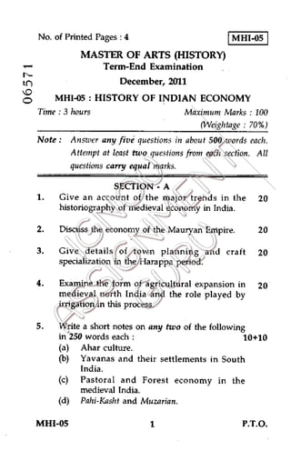 No. of Printed Pages : 4
	
MHI-05
MASTER OF ARTS (HISTORY)
Term-End Examination
Ln	 December, 2011
MHI-05 : HISTORY OF INDIAN ECONOMY
Time : 3 hours	 Maximum Marks : 100
(Weigh tage : 70%)
Note : Answer any five questions in about 500 words each.
Attempt at least two questions from each section. All
questions carry equal marks.
SECTION - A
1. Give an account of the major trends in the 20
historiography of medieval economy in India.
2. Discuss the economy of the Mauryan Empire.	20
3. Give details of town planning and craft 20
specialization in the Harappa period.
4. Examine the form of agricultural expansion in 20
medieval north India and the role played by
irrigation in this process.
5. Write a short notes on any two of the following
in 250 words each :	 10+10
(a) Ahar culture.
(b) Yavanas and their settlements in South
India.
(c) Pastoral and Forest economy in the
medieval India.
(d) Pahi-Kasht and Muzarian.
MHI-05
	
1	 P.T.O.
 