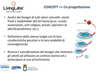 • Analisi dei bisogni di tutti attori coinvolti: utenti
finali e stakeholder del territorio (p.es. scuole,
associazioni, enti religiosi, privati, operatori di
attività produttive, ecc.)
• Definizione delle utenze target con le loro
caratteristiche peculiari e le loro modalità di
coinvolgimento.
• Ricerca e considerazione dei bisogni che motivano
gli utenti ad utilizzare un archivio storico ed a
partecipare al suo arricchimento
CONCEPT => Co-progettazione
 