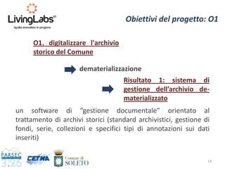 14
Obiettivi del progetto: O1
O1. digitalizzare l'archivio
storico del Comune
Risultato 1: sistema di
gestione dell’archivio de-
materializzato
dematerializzazione
un software di “gestione documentale” orientato al
trattamento di archivi storici (standard archivistici, gestione di
fondi, serie, collezioni e specifici tipi di annotazioni sui dati
inseriti)
 