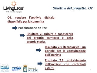 Risultato 2: cultura e conoscenza
del proprio territorio e della
propria storia.
15
Obiettivi del progetto: O2
O2. rendere l’archivio digitale
disponibile per la comunità
Risultato 2.1 (tecnologico): un
portale per la consultazione
dell’archivio
Pubblicazione on line
Risultato 2.2: arricchimento
dell’archivio con contributi
esterni
 