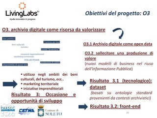 16
O3. archivio digitale come risorsa da valorizzare
 utilizzo negli ambiti dei beni
culturali, del turismo, ecc..
 marketing territoriale
 iniziative imprenditoriali
Obiettivi del progetto: O3
O3.1 Archivio digitale come open data
O3.2 sollecitare una produzione di
valore
(nuovi modelli di business nel riuso
dell'Informazione Pubblica)
Risultato 3.1 (tecnologico):
dataset
(basati su ontologie standard
provenienti da contesti archivistici)
Risultato 3.2: front-end
Risultato 3: Occasione e
opportunità di sviluppo
 