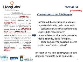 21
Idea di PA
FABBISOGNO 214
Nell'ambito della necessità di digitalizzazione
dell'archivio storico del COMUNE, lo
stesso manifesta la necessità di rendere
l'archivio digitale disponibile per la
COMUNITÀ in termini di dati
pubblici allo scopo di trasformare l'archivio
digitale (qualcosa di spesso ritenuto di
proprietà della pa) in una RISORSA
PER LA COMUNITÀ stessa.
L'esigenza è infatti quella di rendere possibile
l'utilizzo dei dati dell'archivio storico negli
ambiti dei beni culturali e del turismo e
sollecitare una produzione di valore dalla
disponibilità di questi dati anche in termini di
iniziative imprenditoriali e di marketing
territoriale unitamente ai termini di cultura e
conoscenza del PROPRIO
TERRITORIO e della PROPRIA
STORIA.
un’idea di burocrazia non usuale:
- parte della vita della comunità
- conserva una storia comune che
è possibile “raccontare”
- scandisce la vita delle persone,
delle aziende, delle famiglie..
- certi documenti possono essere
visti come “pietre miliari”
un’idea di PA non contrapposta alle
persone ma parte della comunità.
Come espresso nel fabbisogno
[innovazione]
 