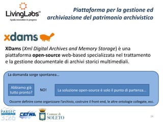 24
Piattaforma per la gestione ed
archiviazione del patrimonio archivistico
XDams (Xml Digital Archives and Memory Storage) è una
piattaforma open-source web-based specializzata nel trattamento
e la gestione documentale di archivi storici multimediali.
Abbiamo già
tutto pronto?
La soluzione open-source è solo il punto di partenza...NO!
Occorre definire come organizzare l’archivio, costruire il front-end, le altre ontologie collegate, ecc.
La domanda sorge spontanea…
 