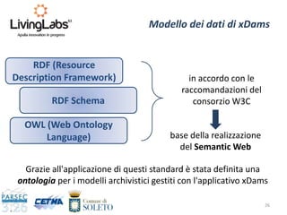 26
Modello dei dati di xDams
RDF (Resource
Description Framework)
RDF Schema
OWL (Web Ontology
Language)
in accordo con le
raccomandazioni del
consorzio W3C
base della realizzazione
del Semantic Web
Grazie all'applicazione di questi standard è stata definita una
ontologia per i modelli archivistici gestiti con l'applicativo xDams
 