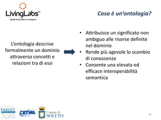 28
Cosa è un’ontologia?
L’ontologia descrive
formalmente un dominio
attraverso concetti e
relazioni tra di essi
• Attribuisce un significato non
ambiguo alle risorse definite
nel dominio
• Rende più agevole lo scambio
di conoscenza
• Consente una elevata ed
efficace interoperabilità
semantica
 