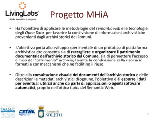 Progetto MHiA
• Ha l’obiettivo di applicare le metodologie del semantic web e le tecnologie
degli Open Data per favorire la condivisione di informazioni archivistiche
provenienti dagli archivi storici dei Comuni.
• L’obiettivo porta allo sviluppo sperimentale di un prototipo di piattaforma
archivistica che consenta sia di raccogliere e organizzare il patrimonio
documentale dell’archivio storico del Comune, sia di permettere l’accesso
e l’uso del “patrimonio” archivio, tramite la condivisione della risorsa in
formati e con meccanismi che ne facilitino il riuso.
• Oltre alla consultazione visuale dei documenti dell’archivio storico e delle
descrizioni e metadati archivistici di ognuno, l’obiettivo è di esporre i dati
per eventuali utilizzi anche da parte di applicazioni o agenti software
automatici, proprio nell'ottica tipica del Semantic Web.
3
 