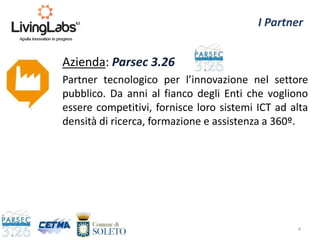 Azienda: Parsec 3.26
Partner tecnologico per l’innovazione nel settore
pubblico. Da anni al fianco degli Enti che vogliono
essere competitivi, fornisce loro sistemi ICT ad alta
densità di ricerca, formazione e assistenza a 360º.
4
I Partner
 