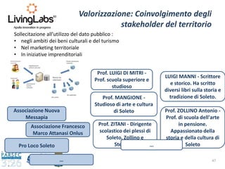 47
Valorizzazione: Coinvolgimento degli
stakeholder del territorio
Associazione Nuova
Messapia
Associazione Francesco
Marco Attanasi Onlus
Pro Loco Soleto
Prof. LUIGI DI MITRI -
Prof. scuola superiore e
studioso
LUIGI MANNI - Scrittore
e storico. Ha scritto
diversi libri sulla storia e
tradizione di Soleto.
…
Prof. MANGIONE -
Studioso di arte e cultura
di Soleto
Prof. ZITANI - Dirigente
scolastico dei plessi di
Soleto, Zollino e
Sternatia
Prof. ZOLLINO Antonio -
Prof. di scuola dell'arte
in pensione.
Appassionato della
storia e della cultura di
Soleto…
Sollecitazione all’utilizzo del dato pubblico :
• negli ambiti dei beni culturali e del turismo
• Nel marketing territoriale
• In iniziative imprenditoriali
 