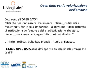 Open data per la valorizzazione
dell’archivio
Cosa sono gli OPEN DATA?
“Dati che possono essere liberamente utilizzati, riutilizzati e
redistribuiti, con la sola limitazione – al massimo – della richiesta
di attribuzione dell’autore e della redistribuzione allo stesso
modo (ossia senza che vengano effettuate modifiche) ”
Un insieme di dati pubblicati prende il nome di dataset .
I LINKED OPEN DATA sono dati aperti non solo linkabili ma anche
usabili.
 