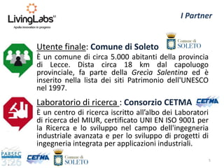 Laboratorio di ricerca : Consorzio CETMA
È un centro di ricerca iscritto all’albo dei Laboratori
di ricerca del MIUR, certificato UNI EN ISO 9001 per
la Ricerca e lo sviluppo nel campo dell'ingegneria
industriale avanzata e per lo sviluppo di progetti di
ingegneria integrata per applicazioni industriali.
5
I Partner
Utente finale: Comune di Soleto
È un comune di circa 5.000 abitanti della provincia
di Lecce. Dista circa 18 km dal capoluogo
provinciale, fa parte della Grecìa Salentina ed è
inserito nella lista dei siti Patrimonio dell'UNESCO
nel 1997.
 