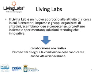 Living Labs
• Il Living Lab è un nuovo approccio alle attività di ricerca
in cui Ricercatori, imprese e gruppi organizzati di
cittadini, scambiano idee e conoscenze, progettano
insieme e sperimentano soluzioni tecnologiche
innovative.
6
collaborazione co-creativa
l’ascolto dei bisogni e la condivisione delle conoscenze
danno vita all’innovazione.
 