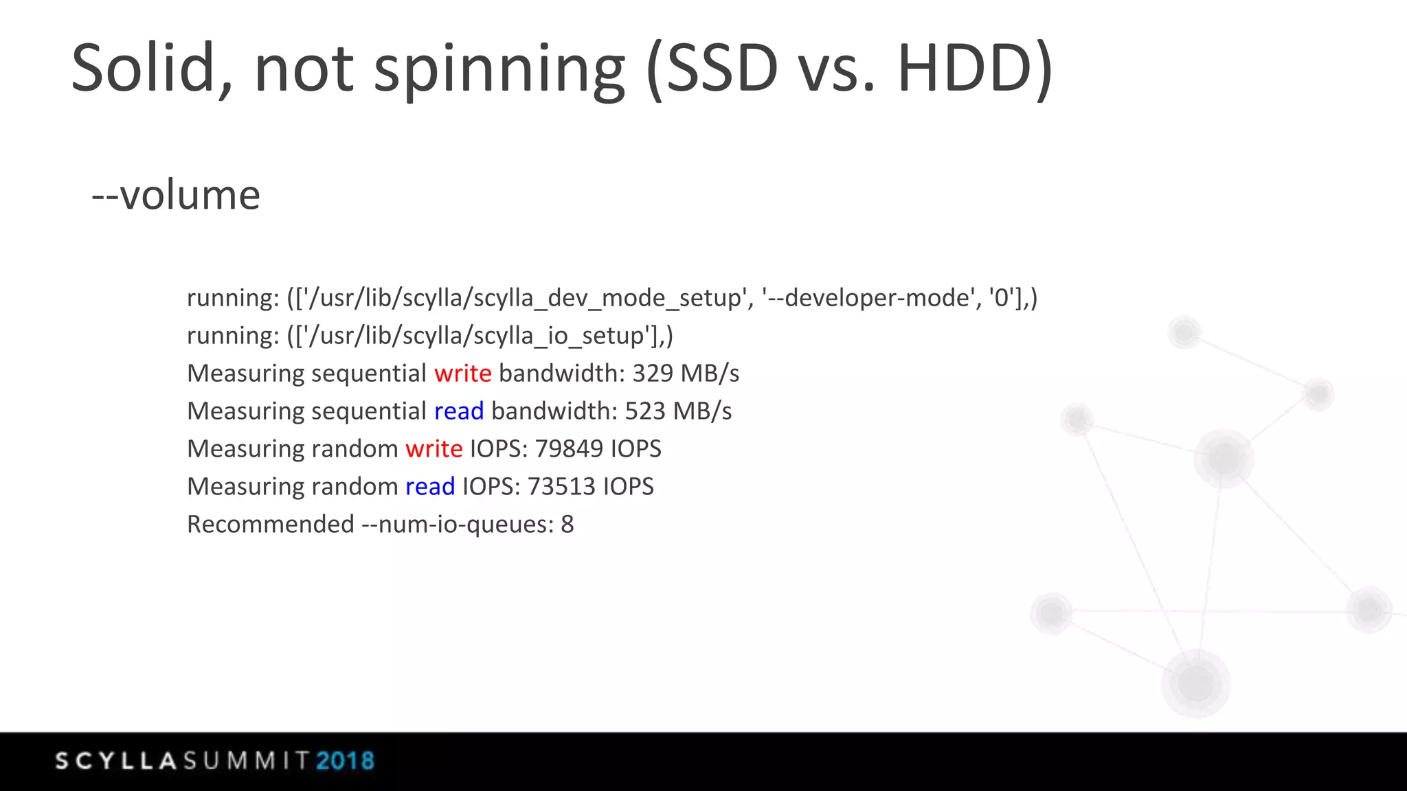 --volume
running: (['/usr/lib/scylla/scylla_dev_mode_setup', '--developer-mode', '0'],)
running: (['/usr/lib/scylla/scylla_io_setup'],)
Measuring sequential write bandwidth: 329 MB/s
Measuring sequential read bandwidth: 523 MB/s
Measuring random write IOPS: 79849 IOPS
Measuring random read IOPS: 73513 IOPS
Recommended --num-io-queues: 8
Solid, not spinning (SSD vs. HDD)
 