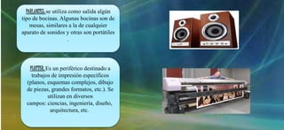 PARLANTES: se utiliza como salida algún
tipo de bocinas. Algunas bocinas son de
mesas, similares a la de cualquier
aparato de sonidos y otras son portátiles
.
PLOTTER: Es un periférico destinado a
trabajos de impresión específicos
(planos, esquemas complejos, dibujo
de piezas, grandes formatos, etc.). Se
utilizan en diversos
campos: ciencias, ingeniería, diseño,
arquitectura, etc.
 