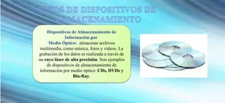 Dispositivos de Almacenamiento de
Información por
Medio Óptico: almacenar archivos
multimedia, como música, fotos y videos. La
grabación de los datos es realizada a través de
un rayo láser de alta precisión. Son ejemplos
de dispositivos de almacenamiento de
información por medio óptico: CDs, DVDs y
Blu-Ray.
 